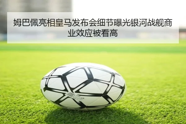 姆巴佩亮相皇马发布会细节曝光银河战舰商业效应被看高