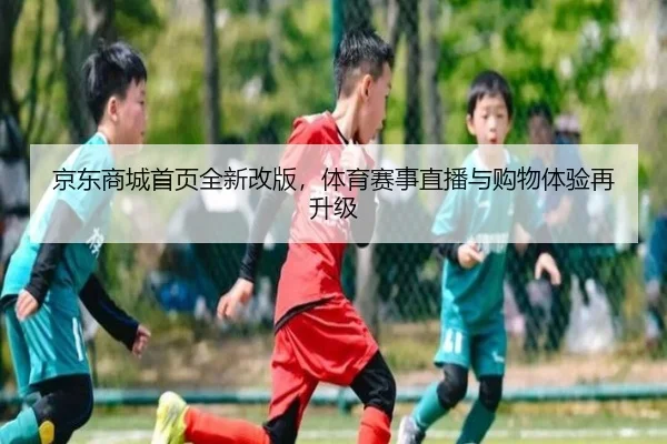 京东商城首页全新改版，体育赛事直播与购物体验再升级